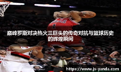 巅峰罗斯对决热火三巨头的传奇对抗与篮球历史的辉煌瞬间